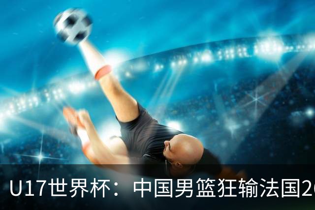 U17世界杯：中国男篮狂输法国26分无缘八强 刘玄昱20+7张子一7中7